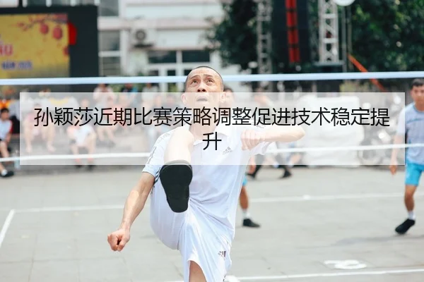 孙颖莎近期比赛策略调整促进技术稳定提升